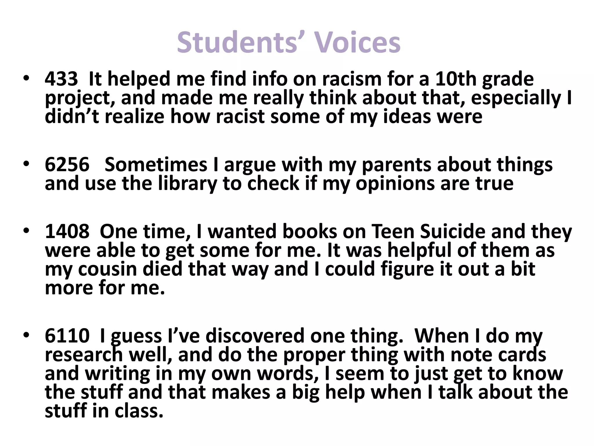 • 433 It helped me find info on racism for a 10th grade
project, and made me really think about that, especially I
didn’t realize how racist some of my ideas were
• 6256 Sometimes I argue with my parents about things
and use the library to check if my opinions are true
• 1408 One time, I wanted books on Teen Suicide and they
were able to get some for me. It was helpful of them as
my cousin died that way and I could figure it out a bit
more for me.
• 6110 I guess I’ve discovered one thing. When I do my
research well, and do the proper thing with note cards
and writing in my own words, I seem to just get to know
the stuff and that makes a big help when I talk about the
stuff in class.
Students’ Voices
 