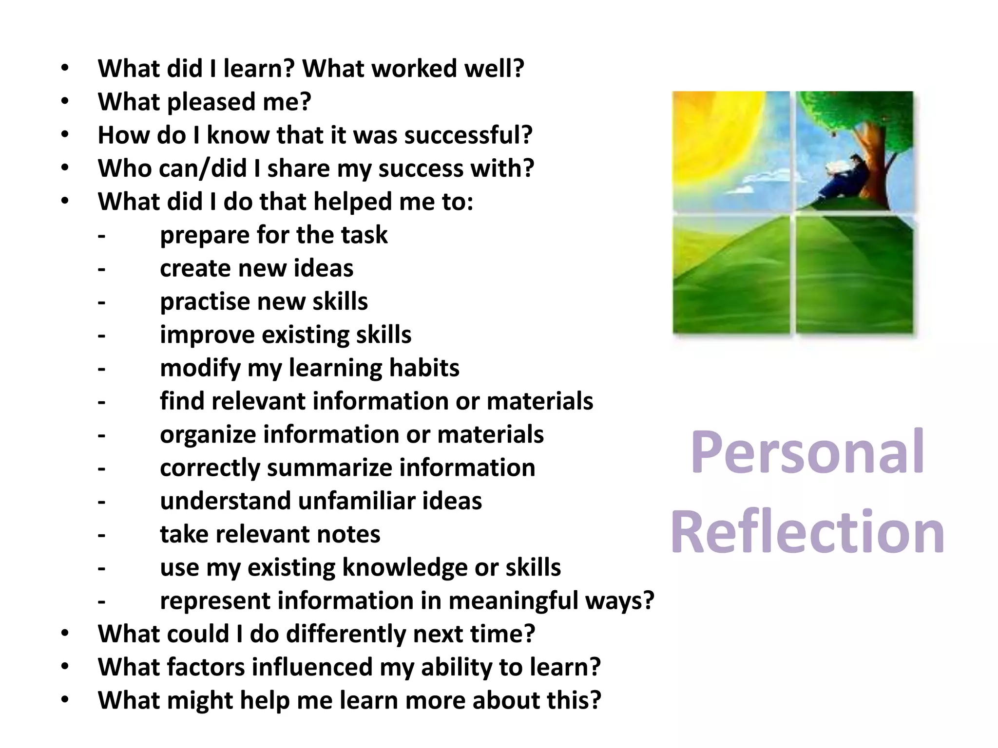 Personal
Reflection
• What did I learn? What worked well?
• What pleased me?
• How do I know that it was successful?
• Who can/did I share my success with?
• What did I do that helped me to:
- prepare for the task
- create new ideas
- practise new skills
- improve existing skills
- modify my learning habits
- find relevant information or materials
- organize information or materials
- correctly summarize information
- understand unfamiliar ideas
- take relevant notes
- use my existing knowledge or skills
- represent information in meaningful ways?
• What could I do differently next time?
• What factors influenced my ability to learn?
• What might help me learn more about this?
 