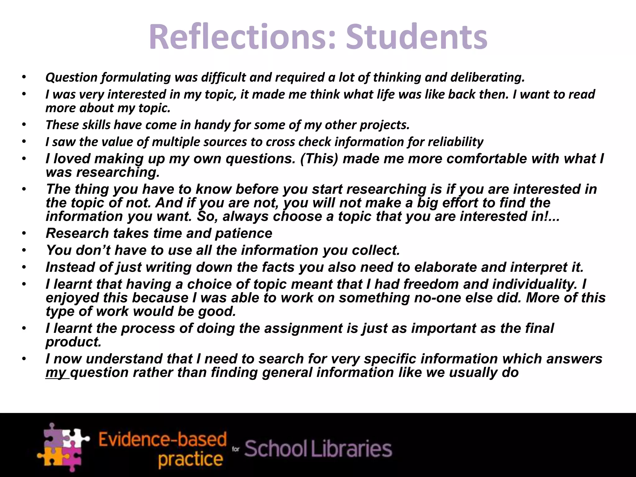 Reflections: Students
• Question formulating was difficult and required a lot of thinking and deliberating.
• I was very interested in my topic, it made me think what life was like back then. I want to read
more about my topic.
• These skills have come in handy for some of my other projects.
• I saw the value of multiple sources to cross check information for reliability
• I loved making up my own questions. (This) made me more comfortable with what I
was researching.
• The thing you have to know before you start researching is if you are interested in
the topic of not. And if you are not, you will not make a big effort to find the
information you want. So, always choose a topic that you are interested in!...
• Research takes time and patience
• You don’t have to use all the information you collect.
• Instead of just writing down the facts you also need to elaborate and interpret it.
• I learnt that having a choice of topic meant that I had freedom and individuality. I
enjoyed this because I was able to work on something no-one else did. More of this
type of work would be good.
• I learnt the process of doing the assignment is just as important as the final
product.
• I now understand that I need to search for very specific information which answers
my question rather than finding general information like we usually do
 