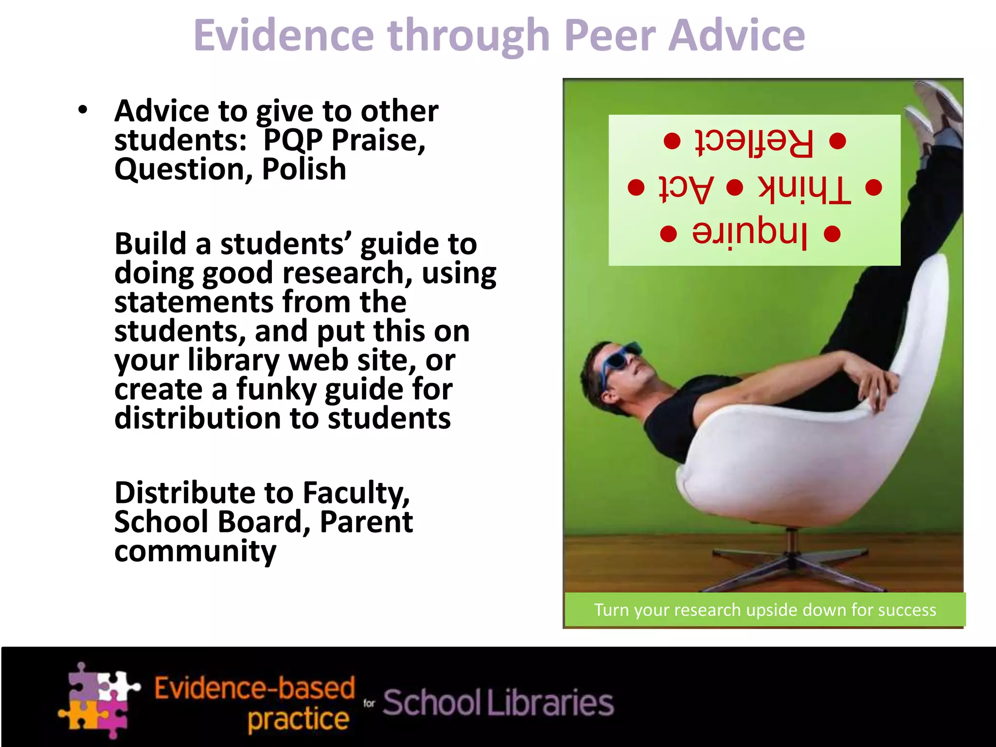 Evidence through Peer Advice
• Advice to give to other
students: PQP Praise,
Question, Polish
Build a students’ guide to
doing good research, using
statements from the
students, and put this on
your library web site, or
create a funky guide for
distribution to students
Distribute to Faculty,
School Board, Parent
community
●Inquire●
●Think●Act●
●Reflect●
Turn your research upside down for success
 