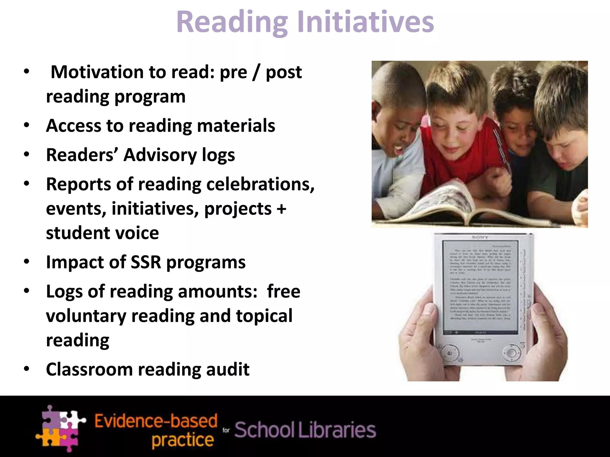 Reading Initiatives
• Motivation to read: pre / post
reading program
• Access to reading materials
• Readers’ Advisory logs
• Reports of reading celebrations,
events, initiatives, projects +
student voice
• Impact of SSR programs
• Logs of reading amounts: free
voluntary reading and topical
reading
• Classroom reading audit
 