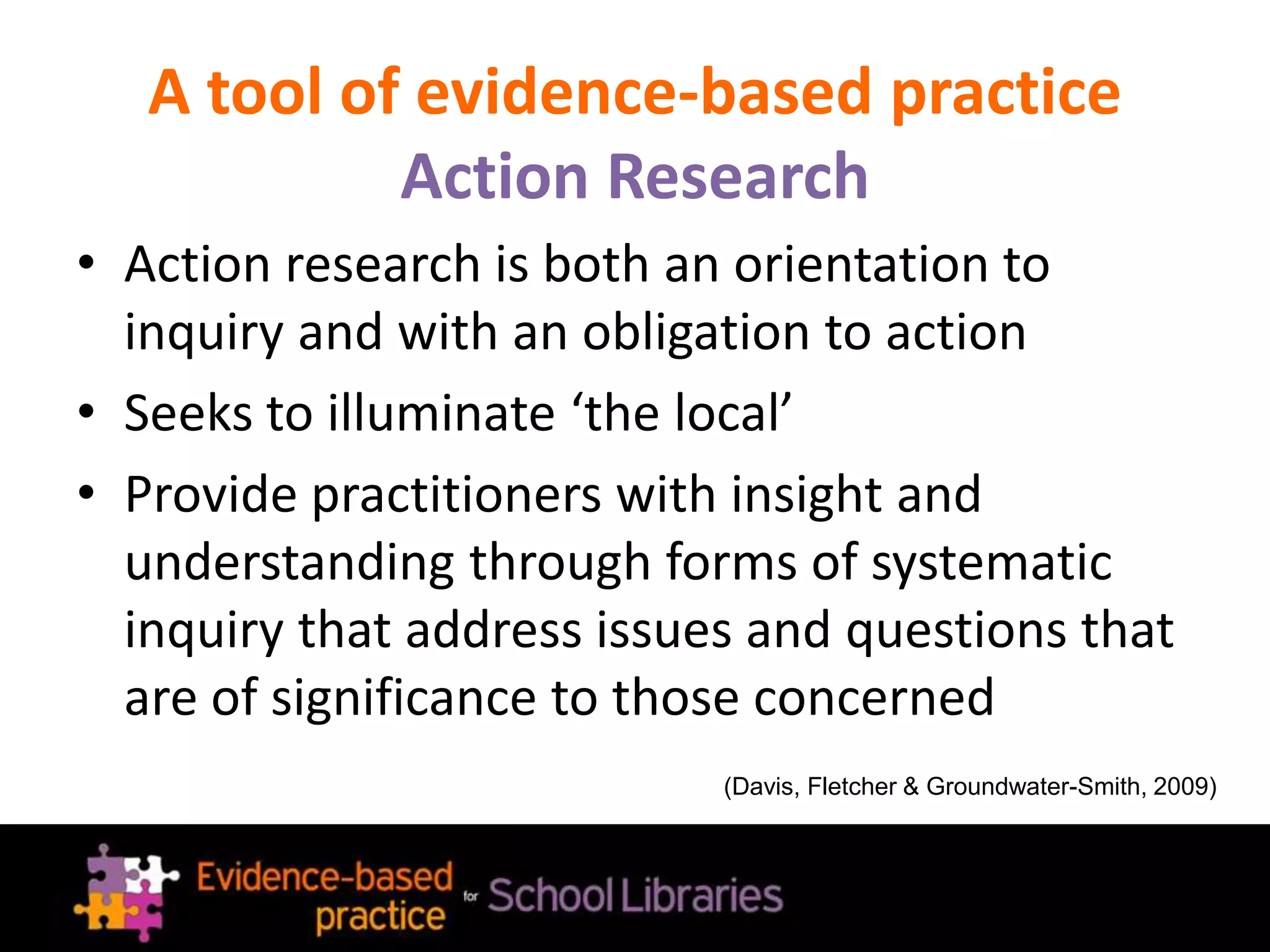 A tool of evidence-based practice
Action Research
• Action research is both an orientation to
inquiry and with an obligation to action
• Seeks to illuminate ‘the local’
• Provide practitioners with insight and
understanding through forms of systematic
inquiry that address issues and questions that
are of significance to those concerned
(Davis, Fletcher & Groundwater-Smith, 2009)
 