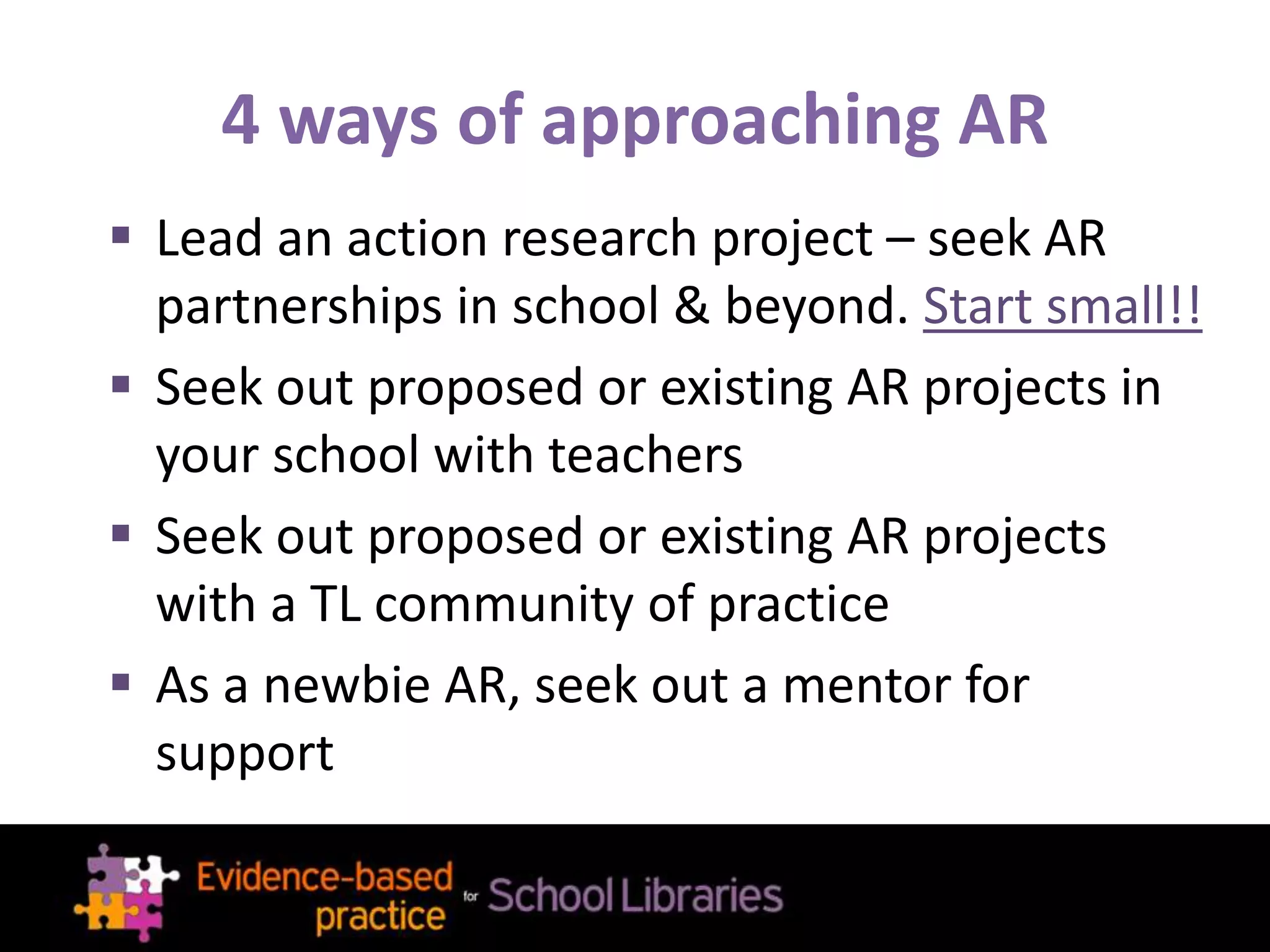 4 ways of approaching AR
 Lead an action research project – seek AR
partnerships in school & beyond. Start small!!
 Seek out proposed or existing AR projects in
your school with teachers
 Seek out proposed or existing AR projects
with a TL community of practice
 As a newbie AR, seek out a mentor for
support
 