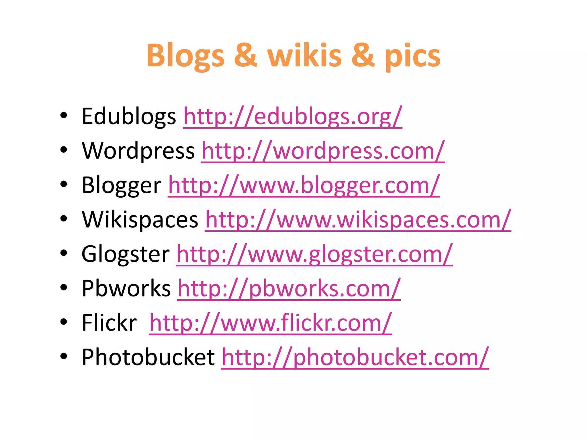 Blogs & wikis & pics
• Edublogs http://edublogs.org/
• Wordpress http://wordpress.com/
• Blogger http://www.blogger.com/
• Wikispaces http://www.wikispaces.com/
• Glogster http://www.glogster.com/
• Pbworks http://pbworks.com/
• Flickr http://www.flickr.com/
• Photobucket http://photobucket.com/
 