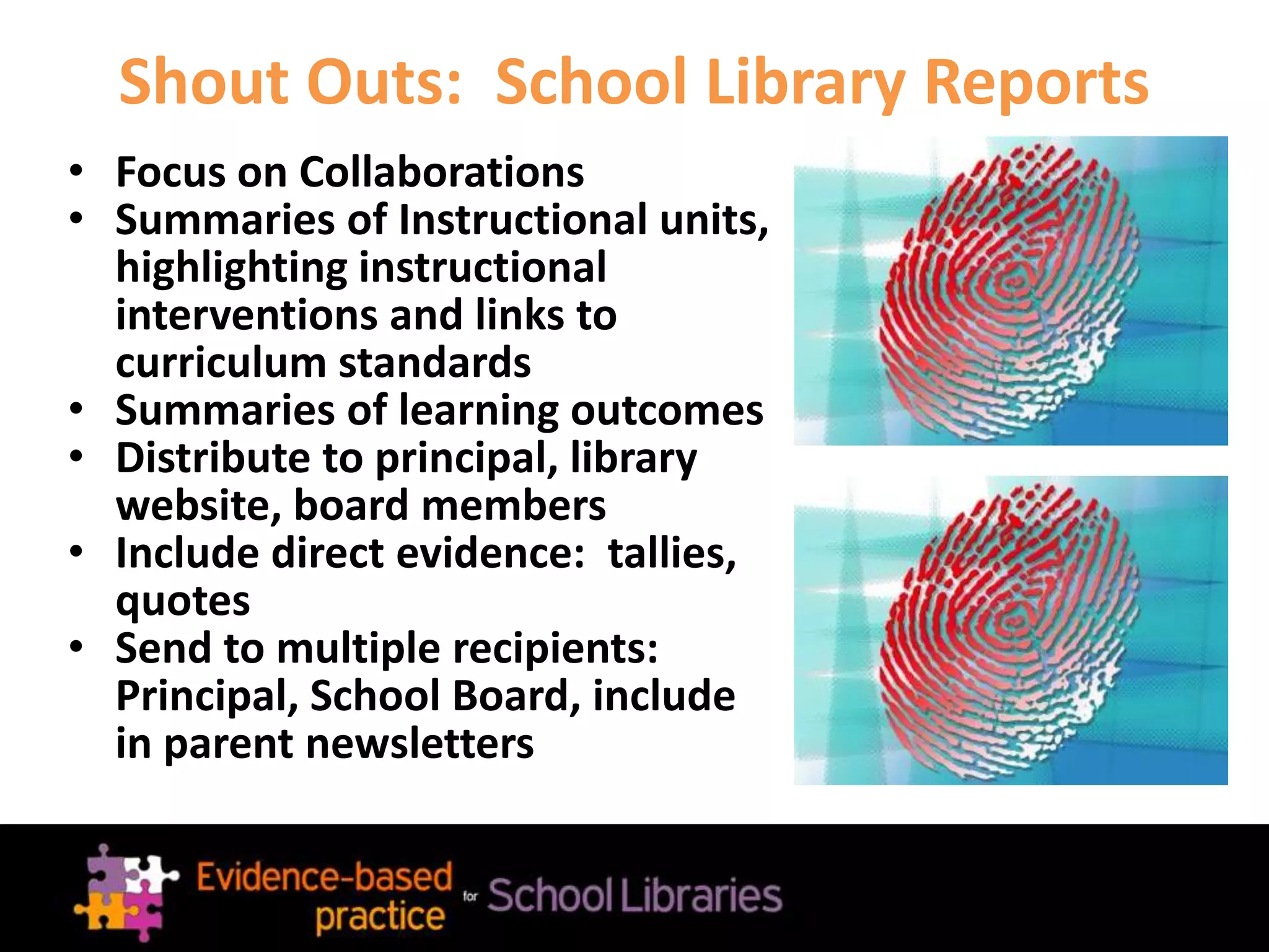 Shout Outs: School Library Reports
• Focus on Collaborations
• Summaries of Instructional units,
highlighting instructional
interventions and links to
curriculum standards
• Summaries of learning outcomes
• Distribute to principal, library
website, board members
• Include direct evidence: tallies,
quotes
• Send to multiple recipients:
Principal, School Board, include
in parent newsletters
 