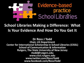 School Libraries Making a Difference: What
Is Your Evidence And How Do You Get It
Dr Ross J Todd
Chair, LIS Department
Center for International Scholarship in School Libraries (CISSL)
School of Communication & Information
Rutgers, The State University of New Jersey
rtodd@rutgers.edu
www.cissl.rutgers.edu
www.twitter.com/RossJTodd
www.facebook.com/RossJTodd
 