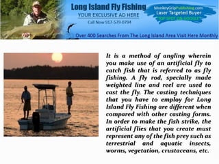 It is a method of angling wherein
you make use of an artificial fly to
catch fish that is referred to as fly
fishing. A fly rod, specially made
weighted line and reel are used to
cast the fly. The casting techniques
that you have to employ for Long
Island Fly Fishing are different when
compared with other casting forms.
In order to make the fish strike, the
artificial flies that you create must
represent any of the fish prey such as
terrestrial and aquatic insects,
worms, vegetation, crustaceans, etc.
 