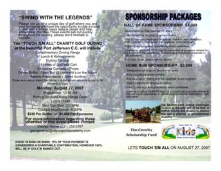 SWING WITH THE LEGENDS
     Please join us for a unique day of golf where you and
                                                                               HALL OF FAME SPONSORSHIP $5,000
     your foursome will have the opportunity to play a round
     of golf with a former major league player and help                        -Designation as Title Sponsor for event.
     some great charities.These events sell out quickly
     throughout the country, please don t hesitate to                          -Two foursomes (8) playing spots in event.
     register.                                                                 -Two (2) banners displayed on course, check-in, and reception.
                                                                               -Full page ad in Swing with the Legends event program.
The TOUCH EM ALL CHARITY GOLF OUTING
                                                                               -Eight (8) autographed baseballs by event celebrities.
 at the beautiful Port Jefferson C.C. will include                             -License to utilize MLBPAA logo for promotional purposes related to
                Complimentary Driving Range                                    the event and the opportunity to distribute promotional materials in
                                                                                gift packages .
                     Lunch & Refreshments
                                                                               And much more, please call for details.
                        Putting Contest
                                                                                HOME RUN SPONSORSHIP $2,500
                   18 Holes of Golf with Cart
                 On course Contests / Prizes                                    -Designation as Support Sponsor for event.
     Dinner Buffet / Open Bar @ Lombardi s on the Sound
                                                                                -Four (4) playing spots in event.
             Awards Presentation / Silent Auction
                                                                                -Full page ad in Swing with the Legends event program.
Those who cannot attend the full day s activities are welcome to join us for
                                                                                -One (1) banner on display at course.
                          dinner at 5:30pm.
                    Monday, August 27, 2007                                     -One (1) tee sign Autographed by event celebrities.
                                                                                -License to utilize MLBPAA logo for promotional purposes related to
                      Registration 10:30 AM                                     the event and opportunity to distribute promotional materials in gift
                                                                                packages .
               Putting Contest/Driving Range Open
                           Lunch 11AM
                                                                                                             The Sachem Little League Challenger
                     Shot Gun Start 12:15PM
                                                                                                             Division is the only one of its kind in
                  Cocktail Hour/Dinner 5:30PM                                                                Suffolk County and is open to anyone
            $250 Per Golfer or $1,000 Per Foursome                                                           who has a physical or developmental
                                                                                                             disability.
           For more information regarding these
           charities or this event please contact
                  George Rainer (631) 255-0767
                                                                                  Tim Crowley
              georgerainer@allprosportsacademy.com
                                                                                Scholarship Fund

  EVENT IS RAIN OR SHINE. 70% OF YOUR PAYMENT IS
  CONSIDERED A CHARITABLE CONTRIBUTION, HOWEVER 100%
                                                                                  LETS TOUCH EM ALL ON AUGUST 27, 2007
  WILL BE IF GOLF IS RAINED OUT.