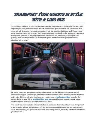Transport your guests in style
with a limo bus
So you have organized a fantastic party or a get together. You know the kind of trouble that went into
organizing the party, and therefore you have to ensure that it goes without a hitch. The success of an
event not only depends on how you’reorganizing it, but also about the logistics as well. How are you
going to get the guests to the venue? Are they going to travel individually to the venue or are you going
to help them get there? If they're going to arrive in their own cars, where do you arrange for car
parking? Also, how do you make sure that nobody gets lost and there are all given crystal clear
directions to the venue?
No matter how many precautions you take, when people travel individually to the venue a lot of
mishaps may happen. People might get lost because they could not follow directions, or they might not
really enjoy driving to education that is too far. In such cases, a limo bus Long Island would be the
perfect choice for you. With a Long Island limo party bus, you will be able to accommodate a large
number of guests and organize a highly memorable party.
These party buses are available with almost all rental companies that rent out luxury cars. Hiring one of
these luxury party buses will help you organize transportation and let guests arrive at the venue quite
easily. Not only that, your guests will also have fun travelling. Because, the party starts the moment they
get into the bus.
 