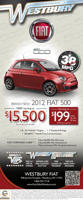 2012 FIAT 500

                                                                               199
   BRAND NEW
             MSRP starting at

                                                                               $
                                                                                            Starting at
                                                                     *                                            †

                                                                                                                   Lease
                                                                                                                   Per Mo.
                                                                                                                   39 Mos.
                                                                                          $1999 down payment
            Sport model shown $17,5000



               • 1.4L 16v MultiAir® Engine • 7 Standard Airbags
                    • Blue&Me Hands-Free Communication
                              TM




                                                      4Year/50,000 Mile Warranty
FIAT FORWARD CARE TM *                                3Year/36,000 Mile Maintenance
                                                      4Year/Unlimited Mile Roadside Assistance




                            WESTBURY FIAT
                     928 Jericho Turnpike, Westbury, NY 11753
                                  1-866-591-7118
                           www.FiatUSAofWestbury.com

   ©2011 Chrysler Group LLC. FIAT is a registered trademark of Fiat Group Marketing& Corporate Communications SpA, used under
   license by Chrysler Group LLC. Starting at MSRP refers to the base model without available features and excludes destination, tax, title
   and registration fees. For full pricing details, see your dealer. EPA estimated 30 CTY and 38 HWY MPG. Actual mileage varies. Always
   use Blue&Me™ in a safe manner, with eyes on the road and hands on the wheel at all times. †Closed end lease subj to credit approval.
   Due at inception= $1999 Down Pymnt + $895 Bank Fee + 1st Month Payment. Purch Opt/Total Pymnts: Fiat500:$7200/$7761. Lease
   includes 12k mi/yr with overage 25¢ per mi. Lessee responsible for excess wear & tear. *FIAT FORWARD CARE standard on all models.
   See dealer for a copy of the limited warranty. Offer ends 72 hours after publication. DMV FAC #7111673.
 