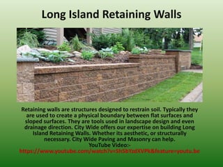 Long Island Retaining Walls
Retaining walls are structures designed to restrain soil. Typically they
are used to create a physical boundary between flat surfaces and
sloped surfaces. They are tools used in landscape design and even
drainage direction. City Wide offers our expertise on building Long
Island Retaining Walls. Whether its aesthetic, or structurally
necessary. City Wide Paving and Masonry can help.
YouTube Video:-
https://www.youtube.com/watch?v=Sh5bYzdXVPk&feature=youtu.be
 