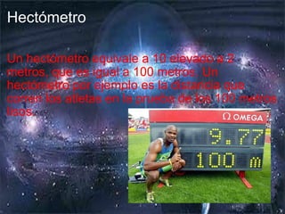 Hectómetro Un hectómetro equivale a 10 elevado a 2 metros, que es igual a 100 metros. Un hectómetro por ejemplo es la distancia que corren los atletas en la prueba de los 100 metros lisos. 