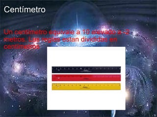 Centímetro Un centímetro equivale a 10 elevado a -2 metros. Las reglas estan divididas en centímetros 