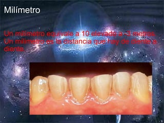 Milímetro Un milímetro equivale a 10 elevado a -3 metros. Un milimetro es la distancia que hay de diente a diente. 
