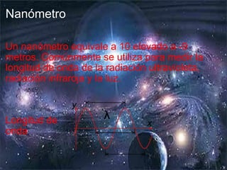 Nanómetro Un nanómetro equivale a 10 elevado a -9 metros.  Comúnmente se utiliza para medir la longitud de onda de la radiación ultravioleta, radiación infraroja y la luz. Longitud de onda 