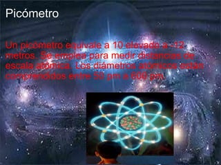Picómetro Un picómetro equivale a 10 elevado a -12 metros.  Se emplea para medir distancias de escala atómica. Los diámetros atómicos están comprendidos entre 50 pm a 600 pm. 