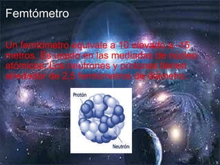 Femtómetro Un femtómetro equivale a 10 elevado a -15 metros. Es usado en las mediadas de núcleo atómicos. Los neutrones y protones tienen alrededor de 2,5 femtómetros de diámetro. 