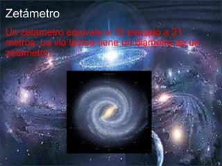 Zetámetro Un zetametro equivale a 10 elevado a 21 metros. La via láctea tiene un diametro de un zetametro. 