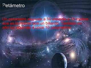 Petámetro ﻿ Un petametro equivale a 10 elevado a 15 metros que es lo mismo que un billardo. También un año luz equivale a unos 10 petametros. 
