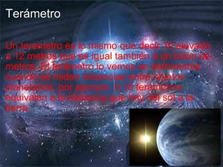 Terámetro Un terametro es lo mismo que decir 10 elevado a 12 metros que es igual también a un billón de metros. E l terámetro lo vemos en astronomia cuando se miden distancias entre objetos planetarios, por ejemplo    0,15 terametros equivalen a la distancia que hay del sol a la tierra. 