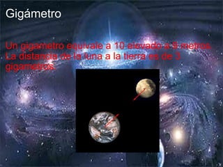 Gigámetro Un gigametro equivale a 10 elevado a 9 metros. La distancia de la luna a la tierra es de 3 gigametros. 