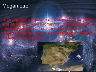 Megámetro Un megametro equivale a 10 elevado a 6 metros que es igual a 1000 kilómetros. Un megametro también equivale a la distancia que hay, si trazas un eje de norte a sur pasando por madrid, en la península ibérica. 