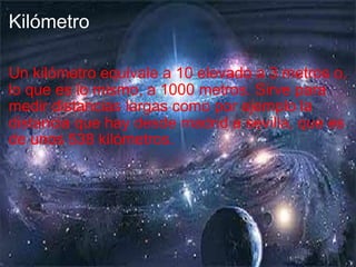 Kilómetro Un kilómetro equivale a 10 elevado a 3 metros o, lo que es lo mismo, a 1000 metros. Sirve para medir distancias largas como por ejemplo la distancia que hay desde madrid a sevilla, que es de unos 538 kilómetros. 