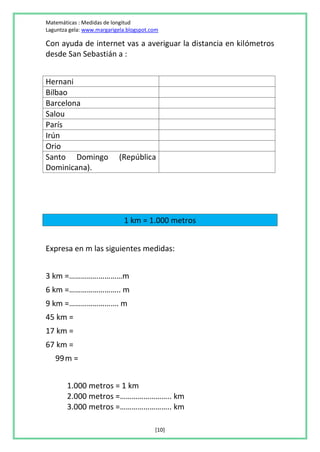 Matemáticas : Medidas de longitud
Laguntza gela: www.margarigela.blogspot.com

Con ayuda de internet vas a averiguar la distancia en kilómetros
desde San Sebastián a :


Hernani
Bilbao
Barcelona
Salou
París
Irún
Orio
Santo Domingo               (República
Dominicana).




                             1 km = 1.000 metros


Expresa en m las siguientes medidas:


3 km =………………………m
6 km =…………………….. m
9 km =……………………. m
45 km =
17 km =
67 km =
   99 m =


        1.000 metros = 1 km
        2.000 metros =…………………….. km
        3.000 metros =…………………….. km

                                         [10]
 
