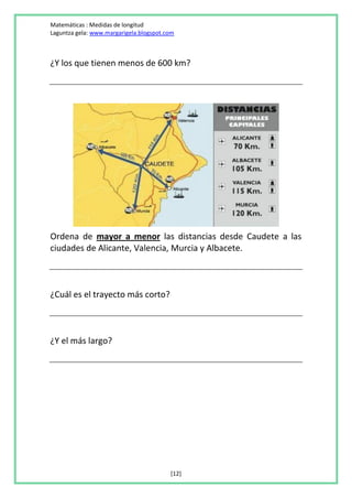 Matemáticas : Medidas de longitud
Laguntza gela: www.margarigela.blogspot.com



¿Y los que tienen menos de 600 km?




Ordena de mayor a menor las distancias desde Caudete a las
ciudades de Alicante, Valencia, Murcia y Albacete.



¿Cuál es el trayecto más corto?



¿Y el más largo?




                                         [12]
 