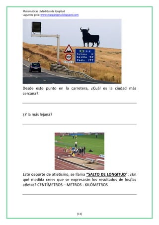 Matemáticas : Medidas de longitud
Laguntza gela: www.margarigela.blogspot.com




Desde este punto en la carretera, ¿Cuál es la ciudad más
cercana?



¿Y la más lejana?




Este deporte de atletismo, se llama “SALTO DE LONGITUD”. ¿En
qué medida crees que se expresarán los resultados de los/las
atletas? CENTÍMETROS – METROS - KILÓMETROS




                                         [13]
 