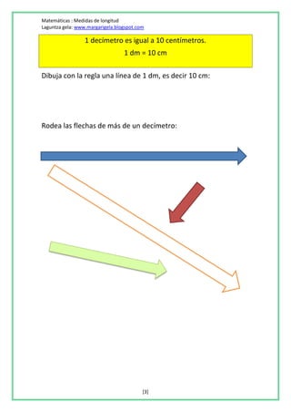 Matemáticas : Medidas de longitud
Laguntza gela: www.margarigela.blogspot.com

                  1 decímetro es igual a 10 centímetros.
                                  1 dm = 10 cm

Dibuja con la regla una línea de 1 dm, es decir 10 cm:




Rodea las flechas de más de un decímetro:




                                          [3]
 