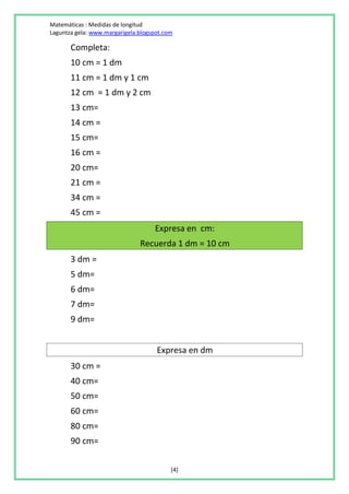 Matemáticas : Medidas de longitud
Laguntza gela: www.margarigela.blogspot.com

       Completa:
       10 cm = 1 dm
       11 cm = 1 dm y 1 cm
       12 cm = 1 dm y 2 cm
       13 cm=
       14 cm =
       15 cm=
       16 cm =
       20 cm=
       21 cm =
       34 cm =
       45 cm =
                                    Expresa en cm:
                               Recuerda 1 dm = 10 cm
       3 dm =
       5 dm=
       6 dm=
       7 dm=
       9 dm=


                                     Expresa en dm
       30 cm =
       40 cm=
       50 cm=
       60 cm=
       80 cm=
       90 cm=

                                          [4]
 