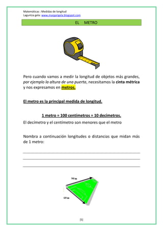 Matemáticas : Medidas de longitud
Laguntza gela: www.margarigela.blogspot.com

                                      EL         METRO




Pero cuando vamos a medir la longitud de objetos más grandes,
por ejemplo la altura de una puerta, necesitamos la cinta métrica
y nos expresamos en metros.


El metro es la principal medida de longitud.


             1 metro = 100 centímetros = 10 decímetros.
El decímetro y el centímetro son menores que el metro


Nombra a continuación longitudes o distancias que midan más
de 1 metro:




                                           [5]
 