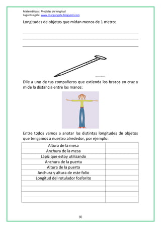 Matemáticas : Medidas de longitud
Laguntza gela: www.margarigela.blogspot.com

Longitudes de objetos que midan menos de 1 metro:




Dile a uno de tus compañeros que extienda los brazos en cruz y
mide la distancia entre las manos:




Entre todos vamos a anotar las distintas longitudes de objetos
que tengamos a nuestro alrededor, por ejemplo:
                Altura de la mesa
               Anchura de la mesa
           Lápiz que estoy utilizando
              Anchura de la puerta
               Altura de la puerta
          Anchura y altura de este folio
         Longitud del rotulador fosforito




                                          [6]
 