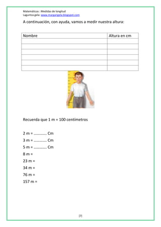 Matemáticas : Medidas de longitud
Laguntza gela: www.margarigela.blogspot.com

A continuación, con ayuda, vamos a medir nuestra altura:


Nombre                                          Altura en cm




Recuerda que 1 m = 100 centímetros


2 m = …………. Cm
3 m = …………. Cm
5 m = …………. Cm
8m=
23 m =
34 m =
76 m =
157 m =




                                          [7]
 