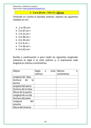 Matemáticas : Medidas de longitud
Laguntza gela: www.margarigela.blogspot.com

                       1 m y 25 cm = 100+25= 125 cm
Teniendo en cuenta el ejemplo anterior, expresa las siguientes
medidas en cm:


      1 m 45 cm=
      2 m 67 cm =
      1 m 11 cm =
      5 m 96 cm =
      4 m 33 cm=
      5 m 9 cm =
      7 m 36 cm =
      6 m 42 cm=


Escribe a continuación si para medir las siguientes longitudes
utilizarías la regla o la cinta métrica y, si expresarías cada
longitud en metros o centímetros:


Objeto                       Regla   o          cinta Metros        o
                             métrica                  centímetros
Longitud del lápiz
Anchura      de     la
piscina
Longitud del peine
Anchura de la clase
Altura de la puerta
Longitud de un clip
Anchura del patio
Longitud          del
estuche
Altura del armario




                                          [8]
 