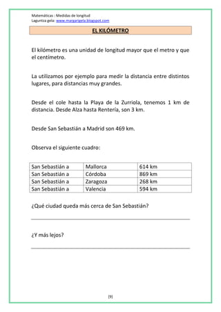 Matemáticas : Medidas de longitud
Laguntza gela: www.margarigela.blogspot.com

                                 EL KILÓMETRO


El kilómetro es una unidad de longitud mayor que el metro y que
el centímetro.


La utilizamos por ejemplo para medir la distancia entre distintos
lugares, para distancias muy grandes.


Desde el cole hasta la Playa de la Zurriola, tenemos 1 km de
distancia. Desde Alza hasta Rentería, son 3 km.


Desde San Sebastián a Madrid son 469 km.


Observa el siguiente cuadro:


San Sebastián a              Mallorca           614 km
San Sebastián a              Córdoba            869 km
San Sebastián a              Zaragoza           268 km
San Sebastián a              Valencia           594 km

¿Qué ciudad queda más cerca de San Sebastián?



¿Y más lejos?




                                          [9]
 