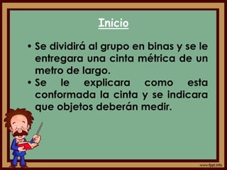 Inicio
• Se dividirá al grupo en binas y se le
entregara una cinta métrica de un
metro de largo.
• Se le explicara como esta
conformada la cinta y se indicara
que objetos deberán medir.
 