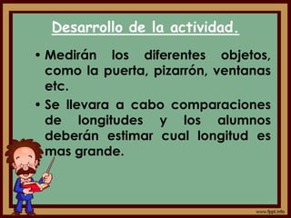 Desarrollo de la actividad.
• Medirán los diferentes objetos,
como la puerta, pizarrón, ventanas
etc.
• Se llevara a cabo comparaciones
de longitudes y los alumnos
deberán estimar cual longitud es
mas grande.
 
