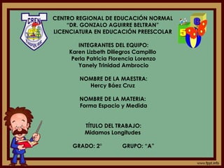 CENTRO REGIONAL DE EDUCACIÓN NORMAL
“DR. GONZALO AGUIRRE BELTRAN”
LICENCIATURA EN EDUCACIÓN PREESCOLAR
INTEGRANTES DEL EQUIPO:
Karen Lizbeth Diliegros Campillo
Perla Patricia Florencia Lorenzo
Yanely Trinidad Ambrocio
NOMBRE DE LA MAESTRA:
Hercy Báez Cruz
NOMBRE DE LA MATERIA:
Forma Espacio y Medida
TÍTULO DEL TRABAJO:
Midamos Longitudes
GRADO: 2° GRUPO: “A”