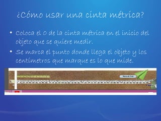 ¿Cómo usar una cinta métrica?
• Coloca el 0 de la cinta métrica en el inicio del
objeto que se quiere medir.
• Se marca el punto donde llega el objeto y los
centímetros que marque es lo que mide.
 