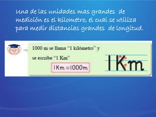 Una de las unidades mas grandes de
medición es el kilometro, el cual se utiliza
para medir distancias grandes de longitud.
 