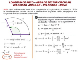 LONGITUD DE ARCO – AREA DE SECTOR CIRCULARLONGITUD DE ARCO – AREA DE SECTOR CIRCULAR
VELOCIDAD ANGULAR – VELOCIDAD LINEALVELOCIDAD ANGULAR – VELOCIDAD LINEAL
Arco, como ya lo sabemos es un trozo, una parte de la longitud de la circunferencia. Si de
la fórmula que nos permite calcular la medida de un ángulo en radián, despejamos a la
longitud de arco encontramos su ecuación
Fórmula para
calcular la
longitud de arco
 