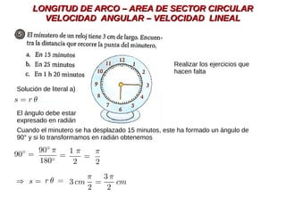 LONGITUD DE ARCO – AREA DE SECTOR CIRCULARLONGITUD DE ARCO – AREA DE SECTOR CIRCULAR
VELOCIDAD ANGULAR – VELOCIDAD LINEALVELOCIDAD ANGULAR – VELOCIDAD LINEAL
El ángulo debe estar
expresado en radián
Solución de literal a)
Cuando el minutero se ha desplazado 15 minutos, este ha formado un ángulo de
90° y si lo transformamos en radián obtenemos
Realizar los ejercicios que
hacen falta
 