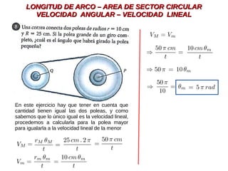LONGITUD DE ARCO – AREA DE SECTOR CIRCULARLONGITUD DE ARCO – AREA DE SECTOR CIRCULAR
VELOCIDAD ANGULAR – VELOCIDAD LINEALVELOCIDAD ANGULAR – VELOCIDAD LINEAL
En este ejercicio hay que tener en cuenta que
cantidad tienen igual las dos poleas, y como
sabemos que lo único igual es la velocidad lineal,
procedemos a calcularla para la polea mayor
para igualarla a la velocidad lineal de la menor
 