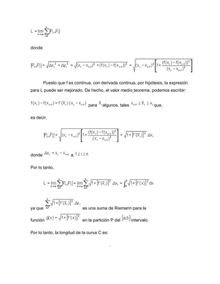 donde
Puesto que f es continua, con derivada continua, por hipótesis, la expresión
para L puede ser mejorado. De hecho, el valor medio teorema, podemos escribir:
para algunos, tales que,
es decir,
donde a.
Por lo tanto,
ya que es una suma de Riemann para la
función en la partición P del intervalo.
Por lo tanto, la longitud de la curva C es:
.
 