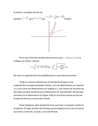 la simetría, la longitud del arco de
parábola, para que también.
Por lo que la formula correspondiente para el caso 𝑥 = 𝑓( 𝑦) 𝑒𝑛 [𝑐, 𝑑], es
análoga a la anterior, veamos:
𝐿 = ∫ √1 + [ 𝑓′( 𝑦)]2 𝑑𝑦 =
𝑑
𝑐
∫ √1 + (
𝑑𝑥
𝑑𝑦
)
2
𝑑𝑦
𝑑
𝑐
De nuevo, la segunda forma es probablemente un poco más conveniente.
Tenga en cuenta la diferencia en el derivado de él según la raíz
cuadrada! No te pongas demasiado confuso. Con una diferenciamos con respecto
a x y con la otra nos diferenciamos con respecto a y. Una manera de mantener las
dos rectas es darse cuenta de que el diferencial en el "denominador" del derivado
coincidirá con el diferencial en la integral. Esta es una de las razones por las que
la segunda forma es un poco más cómodo.
Antes trabajamos algún ejemplo tenemos que hacer un pequeño cambio en
la notación. En lugar de tener dos fórmulas para la longitud de arco de una función
que vamos a reducirlo, en parte, a una sola fórmula.
 