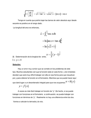 Tenga en cuenta que podría bajar las barras de valor absoluto aquí desde
secante es positivo en el rango dado.
La longitud del arco es entonces,
2) Determinación de la longitud de entre.
Solución:
Hay un error muy común que se comete en los problemas de este
tipo. Muchos estudiantes ven que la función está en esta forma y de inmediato
deciden que será muy difícil trabajar con ella en esa forma para que resuelvan
por y para obtener la función en el formulario. Mientras que se puede hacer aquí
que dará lugar a un desordenado integral para que nos ocupamos.
A veces es más fácil trabajar en función de “y”. De hecho, si se puede
trabajar con funciones en el formulario a continuación, se puede trabajar con
funciones en términos de “y”. Realmente no hay una diferencia entre los dos.
Vamos a calcular la derivada y la raíz.
 