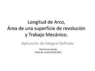 Longitud de Arco,
Área de una superficie de revolución
        y Trabajo Mecánico.
      Aplicación de Integral Definida
                  Prof. Emma Yendis
              Clase de: Lunes 02-05-2011
 