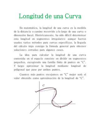En matemática, la longitud de una curva es la medida
de la distancia o camino recorrido a lo largo de una curva o
dimensión lineal. Históricamente, ha sido difícil determinar
esta longitud en segmentos irregulares; aunque fueron
usados varios métodos para curvas específicas, la llegada
del cálculo trajo consigo la fórmula general para obtener
soluciones cerradas para algunos casos.
La idea para calcular la longitud de una curva
contenida en el espacio consiste en dividir en segmentos
pequeños, escogiendo una familia finita de puntos en “C”.
Y luego aproximar la longitud mediante longitud de
poligonal que pase por ambos puntos.
Cuantos más puntos escojamos en “C” mejor será el
valor obtenido como aproximación de la longitud de “C”.
Longitud de una Curva
 